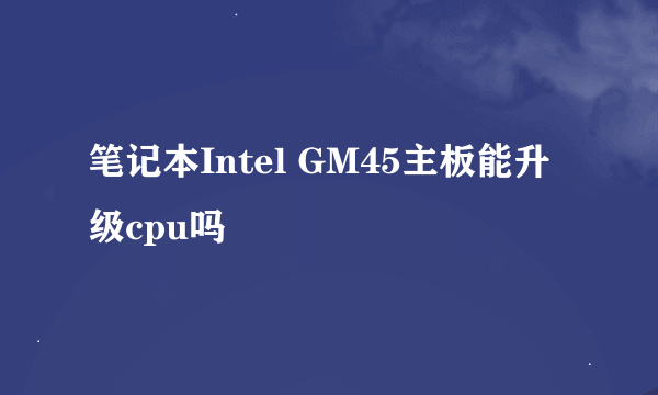 笔记本Intel GM45主板能升级cpu吗