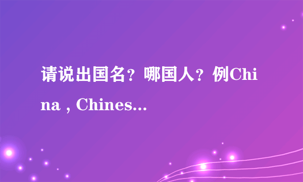 请说出国名？哪国人？例China , Chinese 中国，中国人？请举例！越多越好！