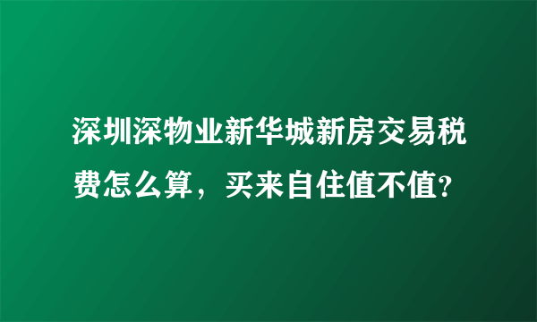 深圳深物业新华城新房交易税费怎么算，买来自住值不值？