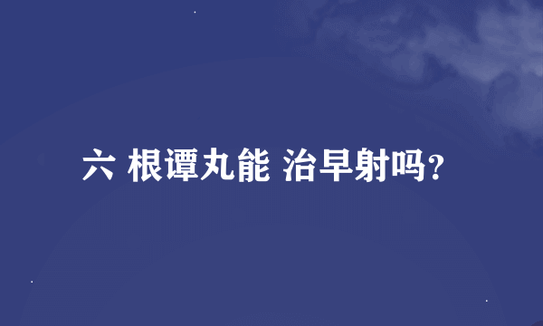 六 根谭丸能 治早射吗？