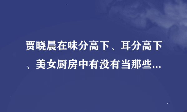 贾晓晨在味分高下、耳分高下、美女厨房中有没有当那些味之天使之类的女郎啊