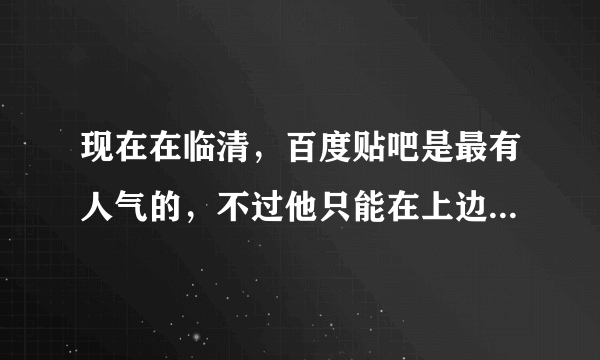 现在在临清，百度贴吧是最有人气的，不过他只能在上边闲谈，不能干别的。