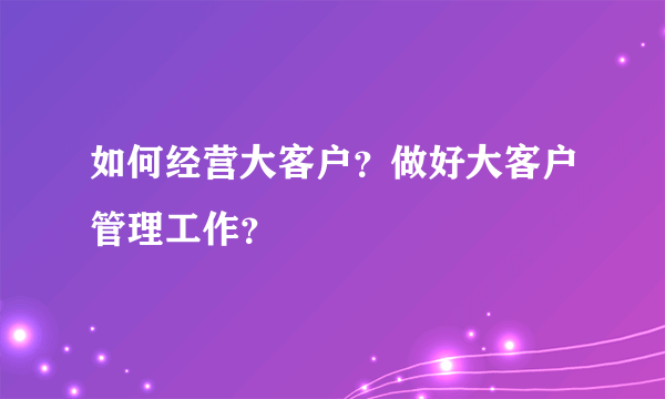 如何经营大客户？做好大客户管理工作？