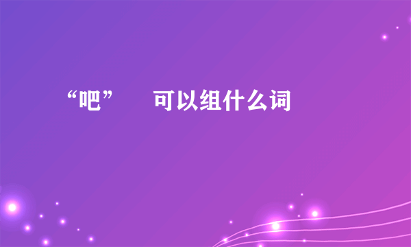 “吧”    可以组什么词