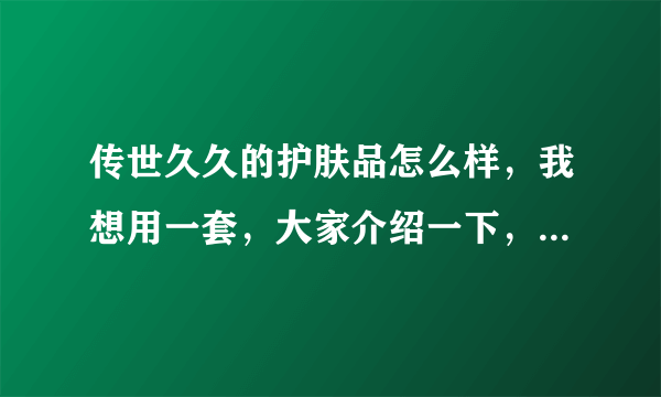 传世久久的护肤品怎么样，我想用一套，大家介绍一下，听说不错，我是敏感皮肤。大家叫我小雪就可以。谢谢