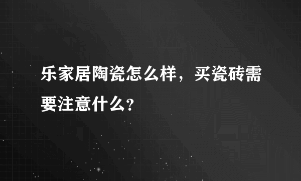 乐家居陶瓷怎么样，买瓷砖需要注意什么？