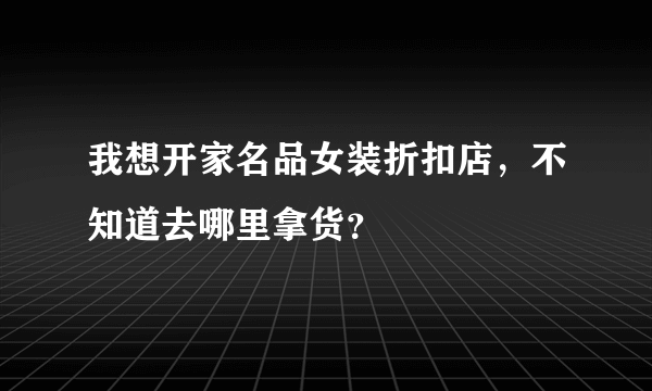 我想开家名品女装折扣店，不知道去哪里拿货？