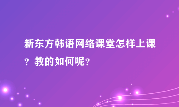 新东方韩语网络课堂怎样上课？教的如何呢？