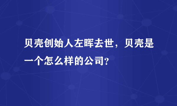 贝壳创始人左晖去世，贝壳是一个怎么样的公司？