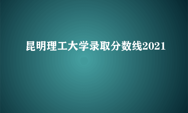 昆明理工大学录取分数线2021