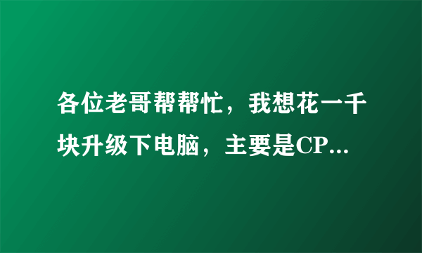 各位老哥帮帮忙，我想花一千块升级下电脑，主要是CPU,主板，显卡. 硬盘才用不久，不想换，下面是目前配置