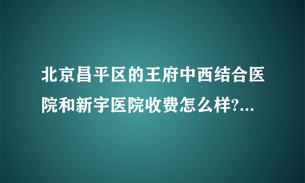 北京昌平区的王府中西结合医院和新宇医院收费怎么样?医生的技术怎么样？