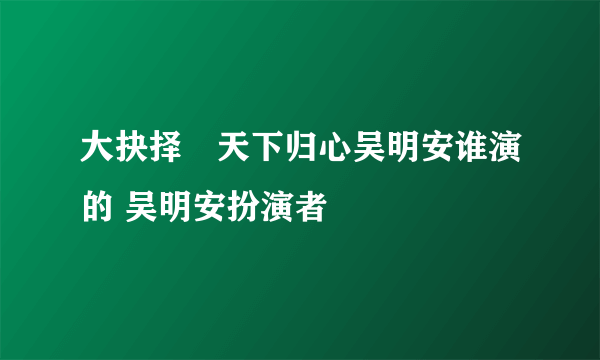 大抉择∕天下归心吴明安谁演的 吴明安扮演者