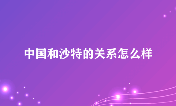 中国和沙特的关系怎么样