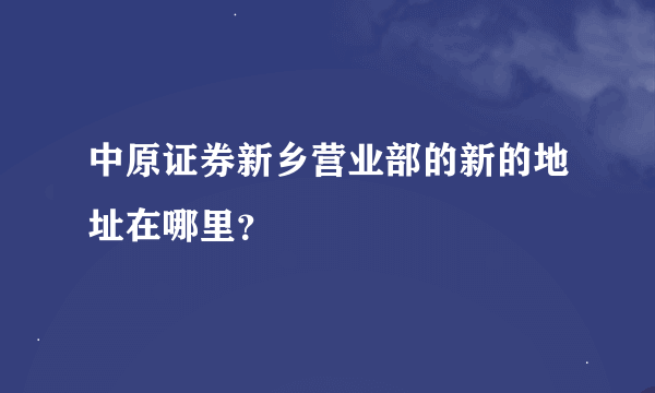 中原证券新乡营业部的新的地址在哪里？