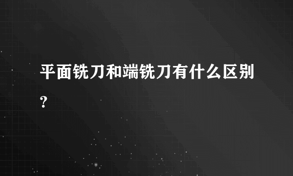 平面铣刀和端铣刀有什么区别？