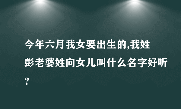 今年六月我女要出生的,我姓彭老婆姓向女儿叫什么名字好听？