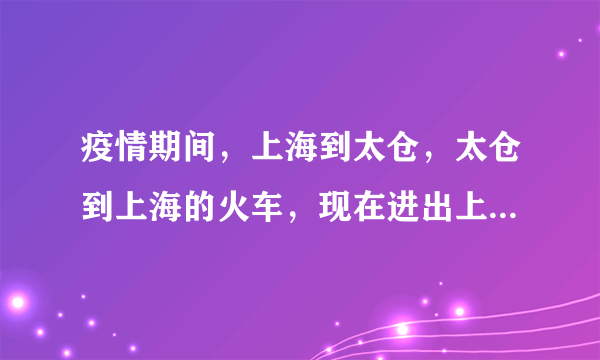 疫情期间，上海到太仓，太仓到上海的火车，现在进出上海和太仓火车站时需要什么条件？需要查验什么？