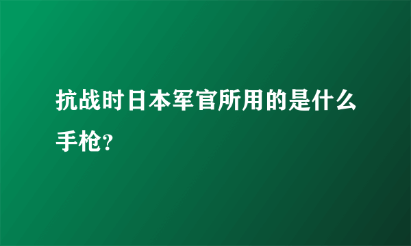 抗战时日本军官所用的是什么手枪？