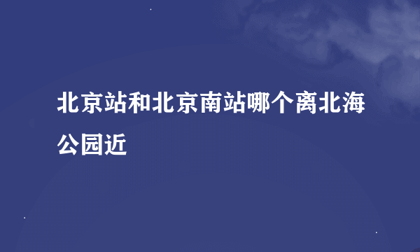 北京站和北京南站哪个离北海公园近