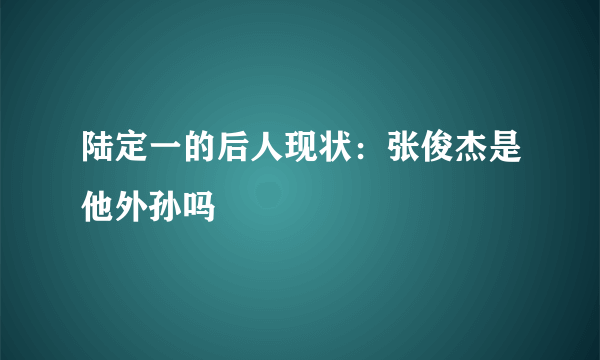 陆定一的后人现状：张俊杰是他外孙吗