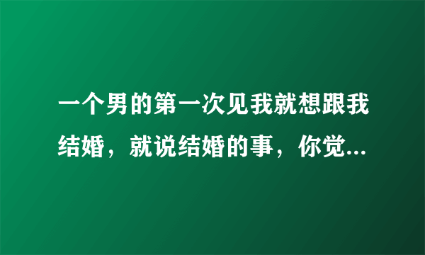 一个男的第一次见我就想跟我结婚，就说结婚的事，你觉得那男的靠谱吗？（我们都是三十多岁了）