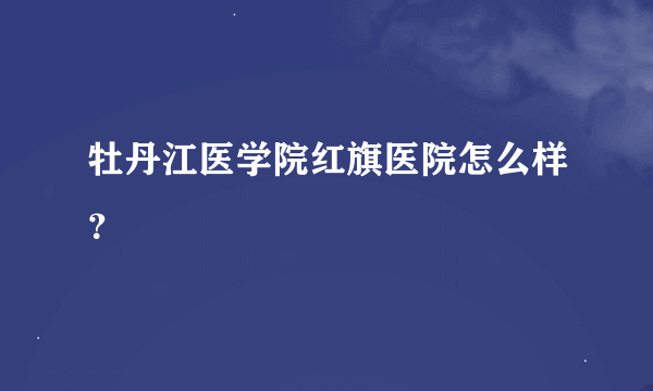 牡丹江医学院红旗医院怎么样？