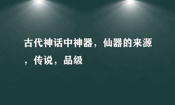 古代神话中神器，仙器的来源，传说，品级