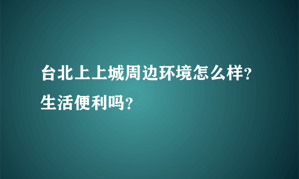 台北上上城周边环境怎么样？生活便利吗？