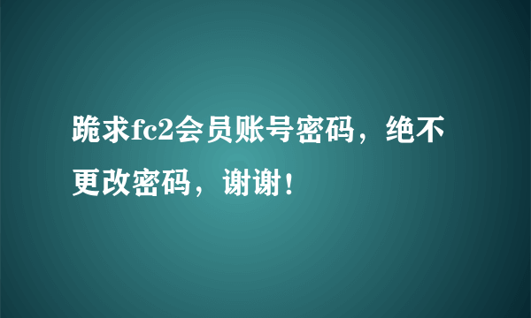 跪求fc2会员账号密码，绝不更改密码，谢谢！