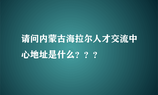 请问内蒙古海拉尔人才交流中心地址是什么？？？