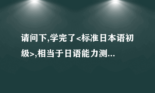 请问下,学完了<标准日本语初级>,相当于日语能力测试几级的水平呢?