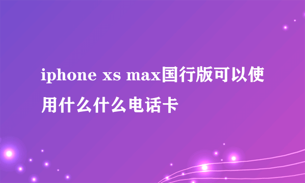 iphone xs max国行版可以使用什么什么电话卡