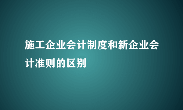 施工企业会计制度和新企业会计准则的区别