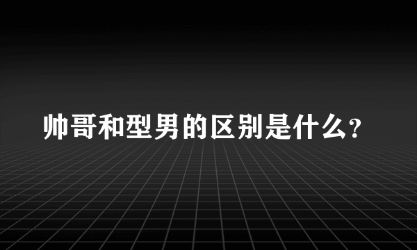 帅哥和型男的区别是什么？