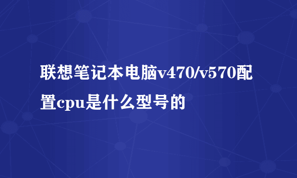 联想笔记本电脑v470/v570配置cpu是什么型号的