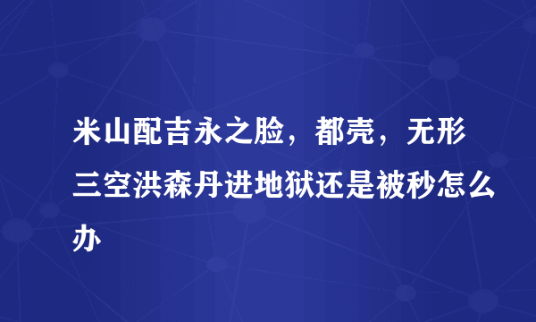 米山配吉永之脸，都壳，无形三空洪森丹进地狱还是被秒怎么办