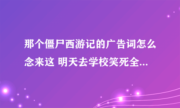 那个僵尸西游记的广告词怎么念来这 明天去学校笑死全班人 求大神