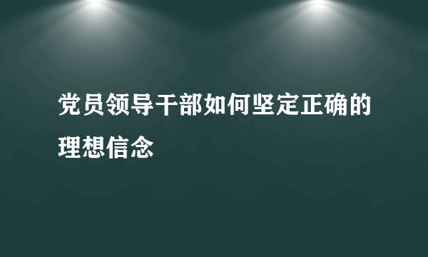 党员领导干部如何坚定正确的理想信念