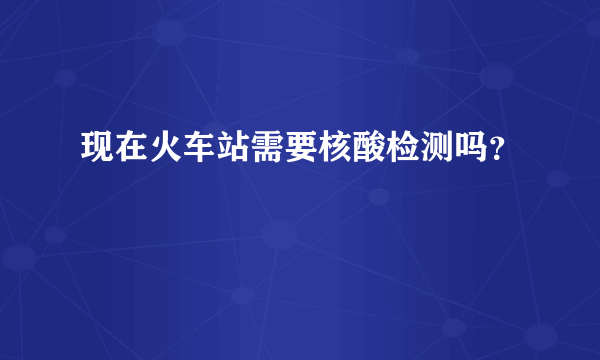 现在火车站需要核酸检测吗？