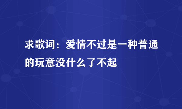 求歌词：爱情不过是一种普通的玩意没什么了不起