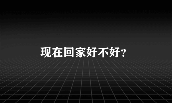 现在回家好不好？