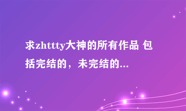 求zhttty大神的所有作品 包括完结的，未完结的，番外等等 谢谢