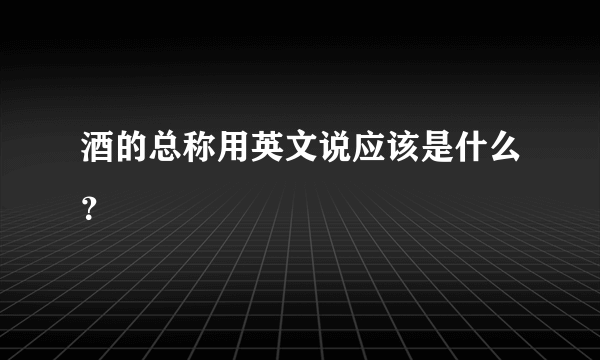 酒的总称用英文说应该是什么？