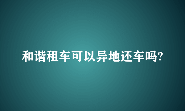 和谐租车可以异地还车吗?