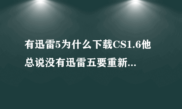 有迅雷5为什么下载CS1.6他总说没有迅雷五要重新下载迅雷五呢