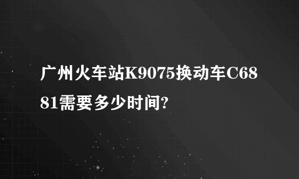 广州火车站K9075换动车C6881需要多少时间?