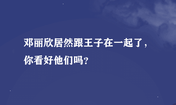 邓丽欣居然跟王子在一起了，你看好他们吗？