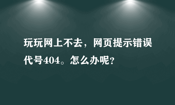 玩玩网上不去，网页提示错误代号404。怎么办呢？