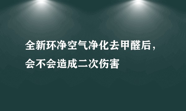 全新环净空气净化去甲醛后，会不会造成二次伤害